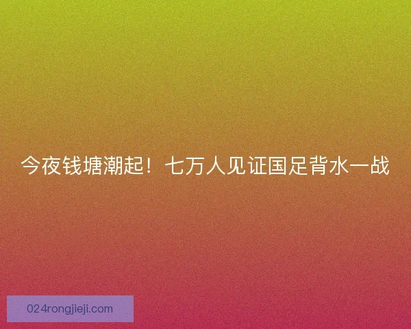 今夜钱塘潮起！七万人见证国足背水一战