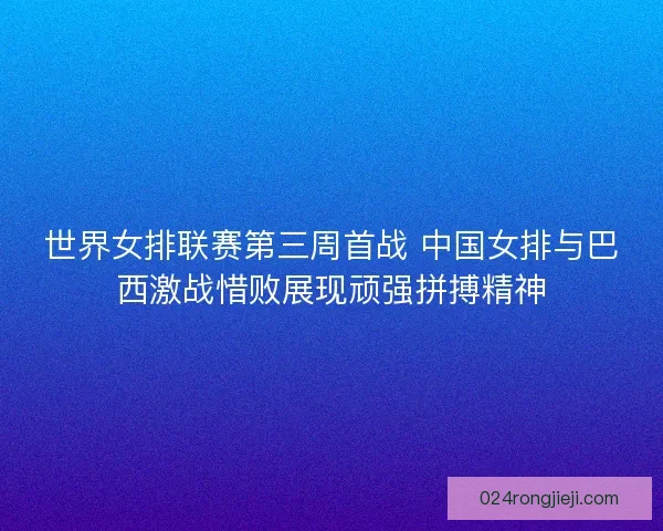 世界女排联赛第三周首战 中国女排与巴西激战惜败展现顽强拼搏精神