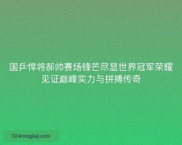 国乒悍将郝帅赛场锋芒尽显世界冠军荣耀见证巅峰实力与拼搏传奇