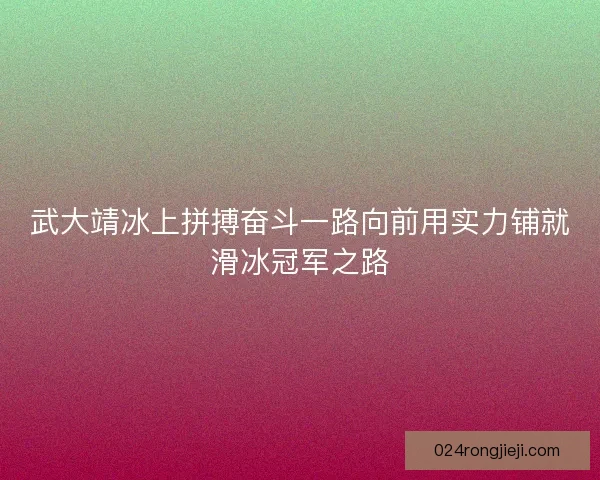武大靖冰上拼搏奋斗一路向前用实力铺就滑冰冠军之路