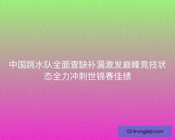 中国跳水队全面查缺补漏激发巅峰竞技状态全力冲刺世锦赛佳绩