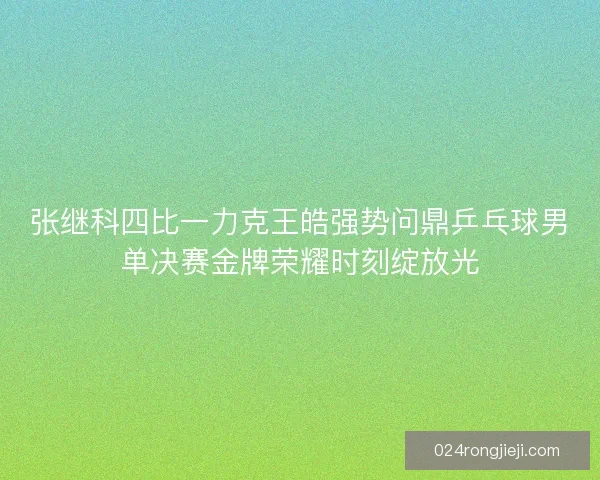 张继科四比一力克王皓强势问鼎乒乓球男单决赛金牌荣耀时刻绽放光