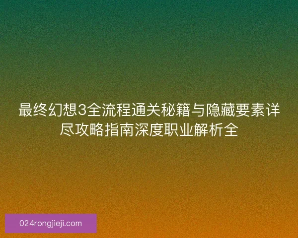 最终幻想3全流程通关秘籍与隐藏要素详尽攻略指南深度职业解析全