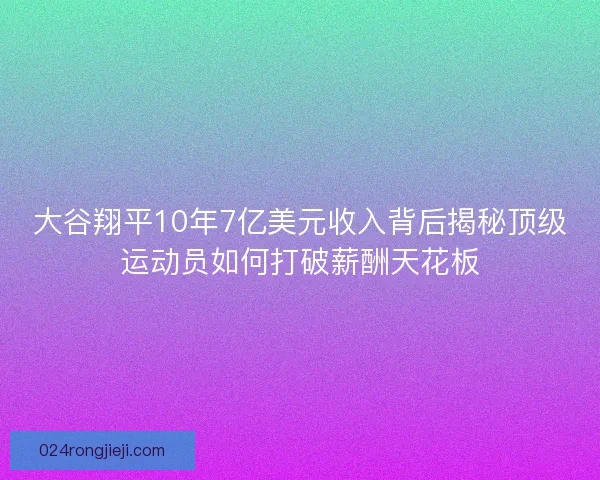 大谷翔平10年7亿美元收入背后揭秘顶级运动员如何打破薪酬天花板