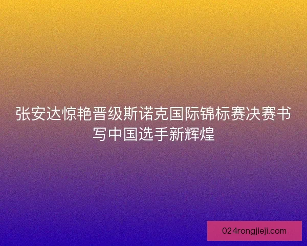 张安达惊艳晋级斯诺克国际锦标赛决赛书写中国选手新辉煌
