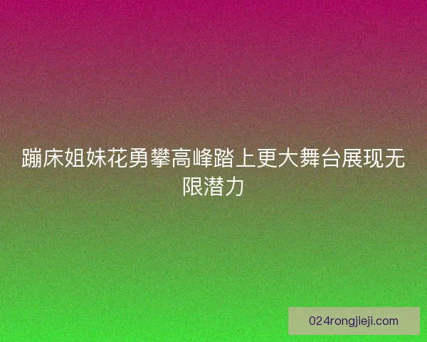 蹦床姐妹花勇攀高峰踏上更大舞台展现无限潜力
