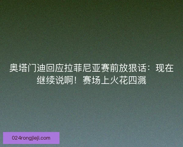 奥塔门迪回应拉菲尼亚赛前放狠话：现在继续说啊！赛场上火花四溅