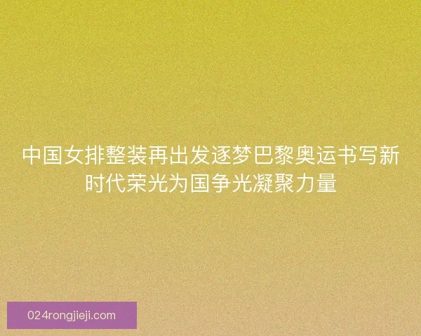 中国女排整装再出发逐梦巴黎奥运书写新时代荣光为国争光凝聚力量
