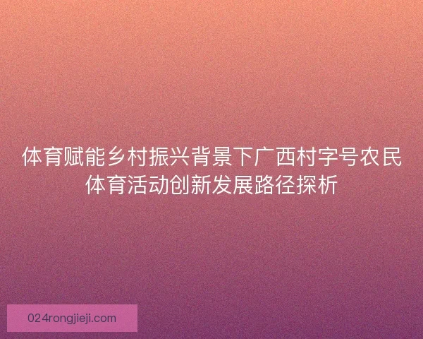 体育赋能乡村振兴背景下广西村字号农民体育活动创新发展路径探析 体育赋能乡村振兴背景下广西村字号农民体育活动创新发展路径探析