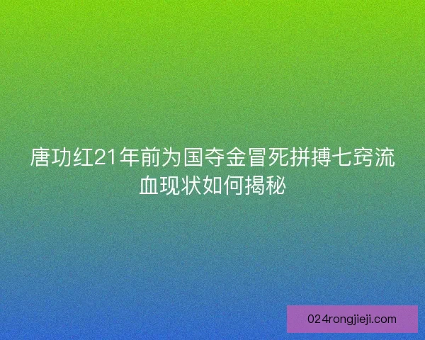 唐功红21年前为国夺金冒死拼搏七窍流血现状如何揭秘